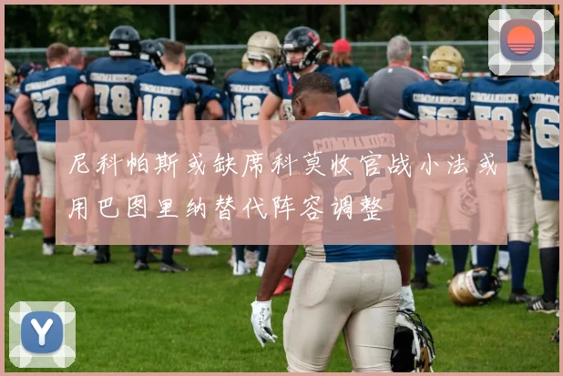 尼科帕斯或缺席科莫收官战小法或用巴图里纳替代阵容调整