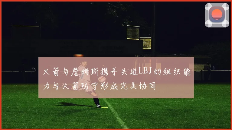火箭与詹姆斯携手共进LBJ的组织能力与火箭防守形成完美协同