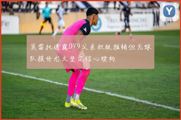 莫雷托透露DV9父亲积极推销但无球队报价尤文坚定信心续约