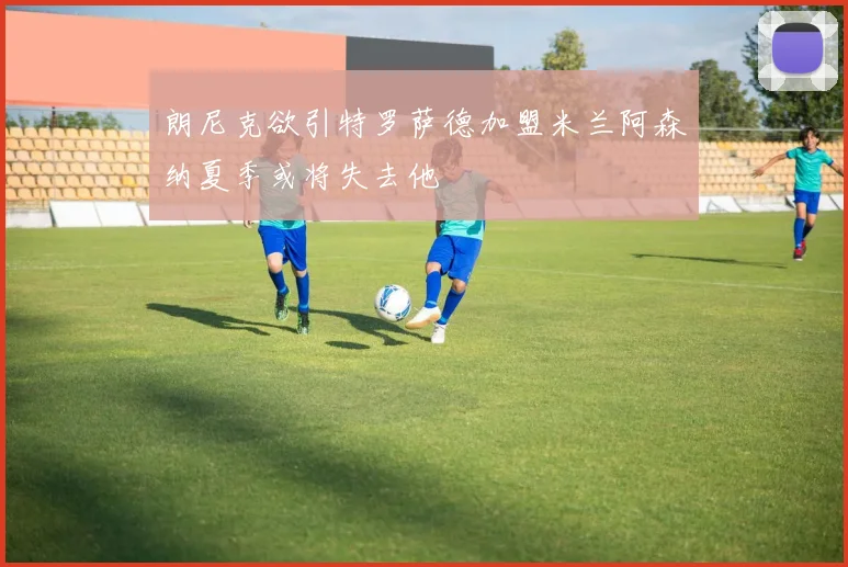 朗尼克欲引特罗萨德加盟米兰阿森纳夏季或将失去他