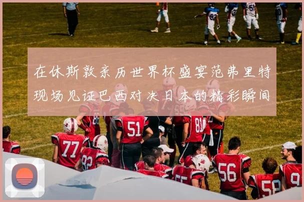 在休斯敦亲历世界杯盛宴范弗里特现场见证巴西对决日本的精彩瞬间