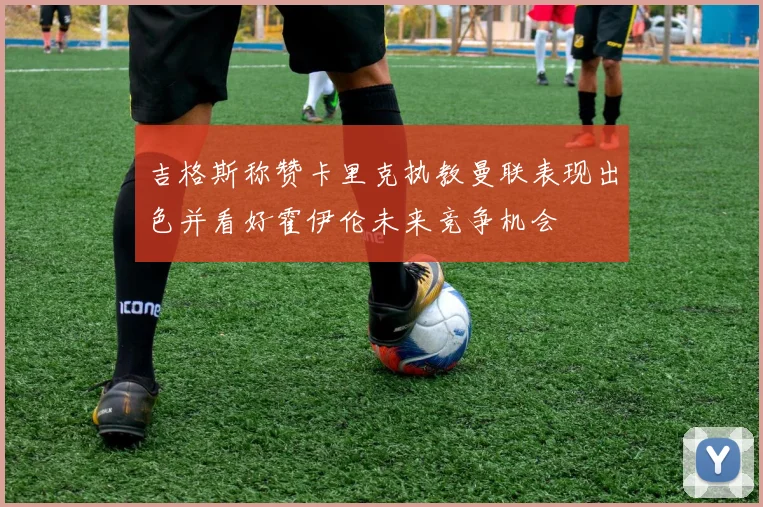 吉格斯称赞卡里克执教曼联表现出色并看好霍伊伦未来竞争机会