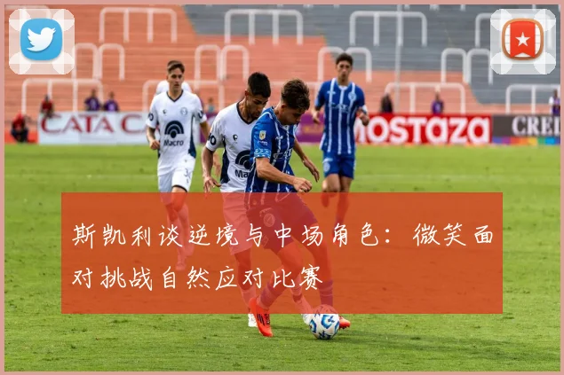 斯凯利谈逆境与中场角色：微笑面对挑战自然应对比赛