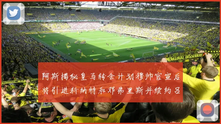 阿斯揭秘皇马转会计划穆帅官宣后将引进科纳特和邓弗里斯并续约吕迪格