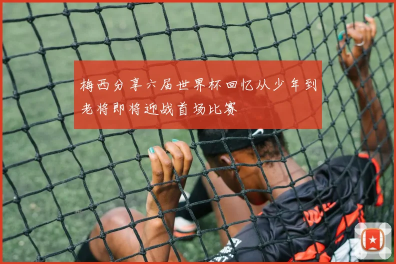 梅西分享六届世界杯回忆从少年到老将即将迎战首场比赛