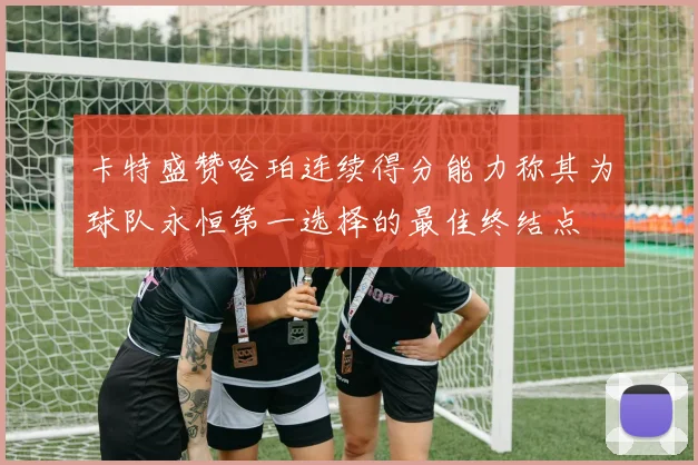卡特盛赞哈珀连续得分能力称其为球队永恒第一选择的最佳终结点