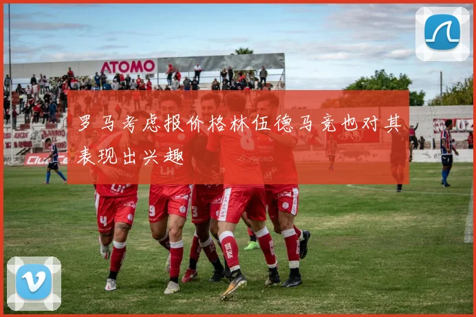 罗马考虑报价格林伍德马竞也对其表现出兴趣